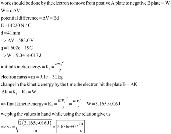 work should be done by the electron to move from postive A plate to negative B plate- W potential difference E-14220N/C d-41 mmm Δν-Ed q1.602e - 19C W 9.341e-017J initital kinetic energy K- electron mass -m-9.le-31kg change in the kinetic energy by the time the electron hit the plate B- AK mv mv > final kinetic energy K W-3.165e-016J we plug the values in hand while using the relation give us 2(3.165e-016J 2.636e+07