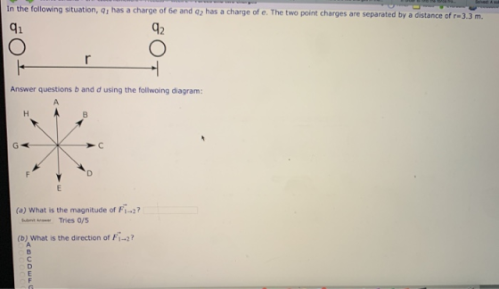 in the following situation, q1 has a charge of 6e and o2 has a charge of e. The two point charges are separated by a distance of r-3.3 m. q1 42 Answer questions b and d using the follwoing diagram: (a) What is the magnitude of Fi-2? SubmiAn Tries 0/5 (b) What is the direction of F1-2?