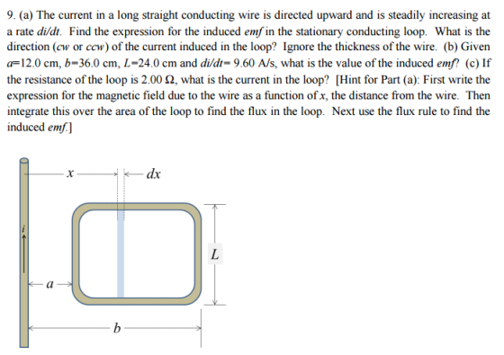 9. (a) The current in a long straight conducting wire is directed upward and is steadily increasing at a rate didt. Find the expression for the induced emf in the stationary conducting loop. What is the direction (cw or ccw) of the current induced in the loop? Ignore the thickness of the wire. (b) Given a 12.0 cm, b 36.0 cm, L 24.0 cm and didt- 9.60 A/s, what is the value of the induced emf? (c) If the resistance of the loop is 2.00 2, what is the current in the loop? Hint for Part (a): First write the expression for the magnetic field due to the wire as a function of x, the distance from the wire. Then integrate this over the area of the loop to find the flux in the loop. Next use the flux rule to find the induced emf dx
