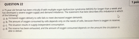 1 poi QUESTION 22 A 75-year-old female has been critically ill with multiple organ dysfunction syndrome (MODS) for longer than a week and has developed a severe oxygen supply and demand imbalance. The statement that best describes this imbalance is which of the following? o a, Increased oxygen delivery to cells fails to meet decreased oxygen demands. b. The amount of oxygen consumed by cells depends only on the needs of cells, because there is oxygen in reserve. c. The situation results in supply-independent consumption. od. The reserve has been exhausted, and the amount of oxygen consumed depends on the amount the circulation is able to deliver.