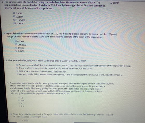 6. The sample space of a population being researched contains 58 values and a mean of 318.6.The(1 point) population has a known standard deviation of 29.2. Identify the margin of error for a 95% confidence interval estimate of the mean of the population. O 6.3072 7.5150 O 115.5608 O 3.2064 7. A population has a known standard deviation of 1.27, and the sample space contains 85 values. Find the margin of error needed to create a 99% confidence interval estimate of the mean of the population. (1 point) O 0.1364 O 194.2202 0.0385 O 0.3547 8. Give a correct interpretation of a 99% confidence level of 0.328 <p < 0.486. (1 point) we are 99% confident that the interval from 0.328 to 0.486 actually does contain the true value of the population mean There is a 99% chance that the true value of will fall between 0328 and 0486. 99% of sample means fall between 0.328 and 0.486. We are confident that 99% of values between 0.328 and 0.486 represent the true value of the population mean. 9. A researcher wants to estimate the mean grade point average of all current college students in the United (I point) States. She has developed a procedure to standardize scores from colleges using something other than a scale between 0 and 4. How many grade point averages must be obtained so that the sample mean is within 0.1 of the population mean? Assume that a 90% confidence level is desired. Also assume that a pilot study showed that the population standard deviation is 0.88. 15 298 210 10. Given the standard deviation of 16 for a population and 95% confidence level, find the margin of error (1 point of a sample space containing 60 values 4.0486