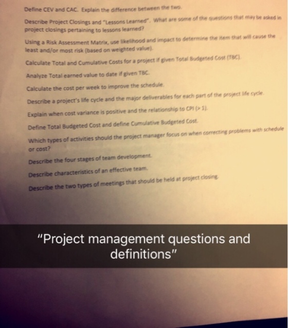 Define CEV and CAC. Explain the difference between the two Project Closings and Lessons Learned What are some of the questions that may be asked in project closings pertaining to lessons learned? a Risk Assessment Matrix, use likelihood and impact to determine the item thet will cause the least and/or most risk (based on weighted value). Calculate Total and Cumulative Costs for a project if given Total Budgeted Co (18C) Analyze Total earned value to date if given TBC Calculate the cost per week to improve the schedule Describe a projects life cycle and the major deliverables for each part of the project life cycle Explain when cost variance is positive and the relationship to CPI 1) Define Total Budgeted Cost and define Cumulative Budgeted Cost Which types of activities should the project manager focus on when correcting problems with schedule or cost? Describe the four stages of team development Describe characteristics of an effective team. Describe the two types of meetings that should be heid at project closing Project management questions and definitions