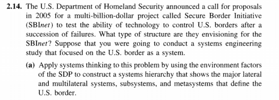 2.14. The U.S. Department of Homeland Security announced a call for proposals in 2005 for a multi-billion-dollar project called Secure Border Initiative (SBInet) to test the ability of technology to control U.S. borders after a succession of failures. What type of structure are they envisioning for the SBInet? Suppose that you were going to conduct a systems engineering study that focused on the U.S. border as a system. (a) Apply systems thinking to this problem by using the environment factors of the SDP to construct a systems hierarchy that shows the major lateral and multilateral systems, subsystems, and metasystems that define the U.S. border.