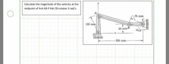 Calculate the magnitude of the velocity at the midpoint of link AB if link CB rotates 3 rad/s 75 mm 100 mm 50 mmB 250 mm
