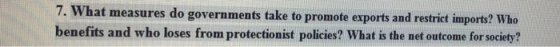 7. What measures do governments take to promote exports and restrict imports? Who benefits and who loses from protectionist policies? What is the net outcome for society?
