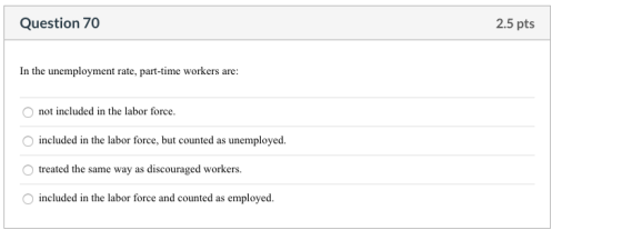 Question 70 2.5 pts In the unemployment rate, part-time workers are: not included in the labor force. included in the labor f