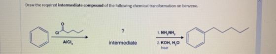 Draw the required intermediate compound of the following chemical transformation on benzene. NH, NH AICI, intermediate 2. KOH