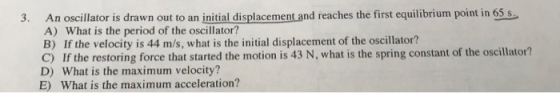 3. An oscillator is drawn out to an initial displacement and reaches the first equilibrium point in 65 s. A) What is the peri