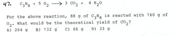 47 C3H8 + 502 → 3 co2 + 4H20 bove reaction, g ot c,l, ia reacted vith 1s0 g of For the above reaction, 88 g of C3Hg is reacted with 160 g of o2. What would be the theoretical yield of co2? A) 264 g B) 132 gC) 66 g D) 33 g