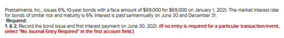 Pretzelmanla, Inc., Issues 6%, 10-year bonds with a face amount of $69.000 for $69.000 on January 1, 2021. The market Interes