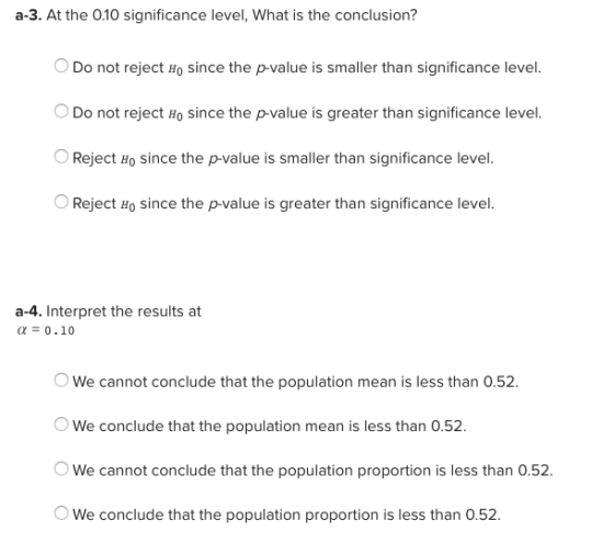 a-3. At the 0.10 significance level, What is the conclusion? Do not reject Ho since the p-value is smaller than significance level. Do not reject Ho since the p-value is greater than significance level. Reject Ho since the p-value is smaller than significance level. Reject Ho since the p-value is greater than significance level. a-4. Interpret the results at α-0.10 We cannot conclude that the population mean is less than 0.52. We conclude that the population mean is less than 0.52 We cannot conclude that the population proportion is less than 0.52. We conclude that the population proportion is less than 0.52