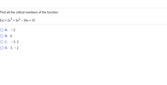 Find all the critical numbers of the function. f(x) = 2x2 + 3x? - 36x + 10 O A. -2 OB. 6 O C. -3,2 OD. 3, -2