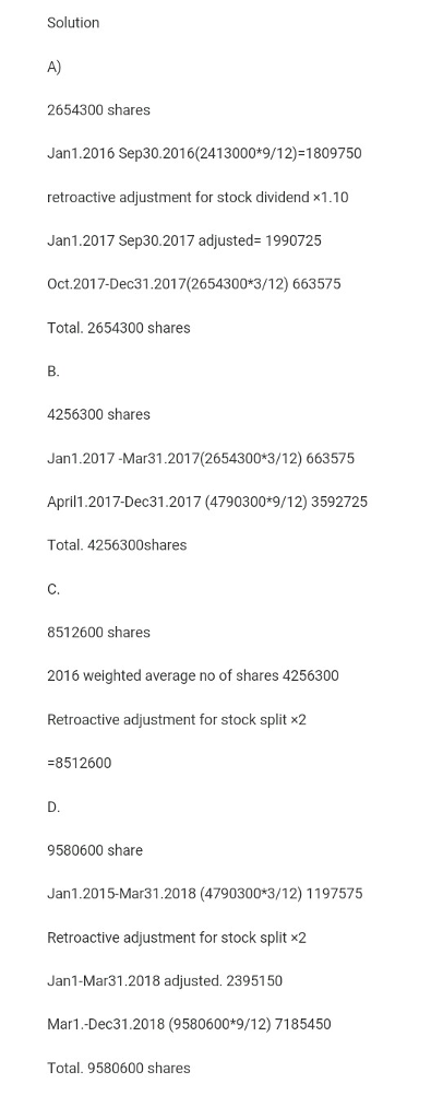 Solution A) 2654300 shares Jan1.2016 Sep30.2016(2413000*9/12)-1809750 retroactive adjustment for stock dividend x1.10 Jan1.2017 Sep30.2017 adjusted- 1990725 Oct.2017-Dec31.2017(2654300*3/12) 663575 Total. 2654300 shares B. 4256300 shares Jan1.2017-Mar31.2017(2654300*3/12) 663575 April1.2017-Dec31.2017 (4790300*9/12) 3592725 Total. 4256300shares C. 8512600 shares 2016 weighted average no of shares 4256300 Retroactive adjustment for stock split x2 8512600 D. 9580600 share Jan1.2015-Mar31.2018 (4790300*3/12) 1197575 Retroactive adjustment for stock split x2 Jan1-Mar31.2018 adjusted. 2395150 Mar1.-Dec31.2018 (9580600*9/12) 7185450 Total. 9580600 shares