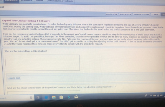 ION bownloadable eTextboolk ent CALCULATOR : FULL SCREEN | | PRINTER VERSION | | nACK NE Expand Your Critical Thinking 4-8 (Essay) Wells Company is a pesticide manufacturer. Its sales declined greatly this year due to the passage of legislation outlawing the sale of several of wells chemical pesticides. During the coming year, Wells will have environmentally safe and competitive replacement chemicals to replace these discontinued products. Sales in the next year are expected to greatly exceed those of any prior year. Therefore, the dedine in this years sales and profits appears to be a one-year aberration. Even so, the company president believes that a large dip in the current years prolits could cause a significant drop in the market price of Wells stock and make it a takeover target. To avoid this possibility, he urges Tim Allen, controller, to accrue every possible revenue and to defer as many expenses as possible in making this periods year end adjusting entries. The president says to Tim, We need the revenues this year, and next year we can easily absorb expenses deferred from this year. We cant let our stock price be hammered down! Tim didnt get around to recording the adjusting entries until January 17, but he dated the entries December 31 aa if they were recorded then. Tn also made every effort to comply with the presidents request. Who are the stakeholders in this situation? LINK TO TEXT What are the ethical considerations of the presidents request and Tims dating the adjusting entries December 317 earch