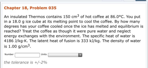Chapter 18, Problem 035 An insulated Thermos contains 150 cm3 of hot coffee at 86.0°c. You put in a 18.0 g ice cube at its melting point to cool the coffee. By how many degrees has your coffee cooled once the ice has melted and equilibrium is reached? Treat the coffee as though it were pure water and neglect energy exchanges with the environment. The specific heat of water is 4186 J/kg K. The latent heat of fusion is 333 kJ/kg. The density of water is 1.00 g/cm3. Number Units the tolerance is +/-200