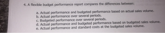 4. A flexible budget performance report compares the differences between: a. Actual performance and budgeted performance base