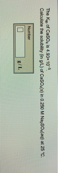 The Ksp of Caso4 is 4.93x 10-5 Calculate the solubility (in g/L) of Caso4(s) in 0.250 M NazSO4(aq) at 25 °C. Number g/L