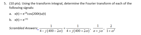 (10 pts). Using the transform integral, determine the Fourier transform of each of the following signals: a. x(t) - ecos(200t)u(t) b. x(t) -e ltl 5. Scrambled Answers 4-1400-200)+4+](400 +2o), jo, a 1+?