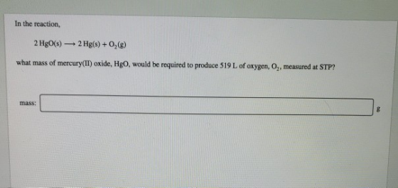 In the reaction, 2 HgO(s) → 2 Hg(s) + 0,() what mass of mercury(II) oxide, HgO, would be required to produce 519 L of oxygen,