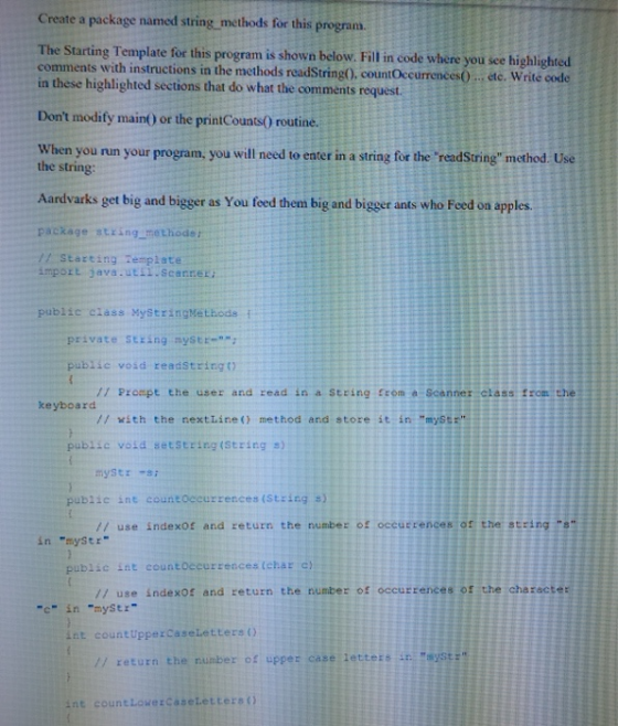 Create The Starting Template for this program is shown below. Fill in code where you see highlighted in these highlighted sections that do what the comments request. Dont modify maint) or the printCounts0 routine. When you run your program, you will need to eater in a string for the readString method. Use a package named string methods for this program ructions in the methods readString), countOccurrences0.. ete. Write code the string: Aardvarks get big and bigger as You feed them big and bigger ants who Feed on apples. package string methode : import dava.utst.scanrer: public class MystringMethods i tarting Template private sEring myst public void readString) // Prompt the user and read in a String rom a Scenner class from the keyboard // with the nextLine ( method and store it in mystr public vosd setString (String s) public int countoccurrences (String s) // use indexof and return the number of oceutrences of the string in mystr public int countoeeurrences (ehar c // use indexo and return the numbez of occurrences os the character myStr c in int countUppercaseletters () // return the number of upper case letters in aystz int countLowerCaseLetters()