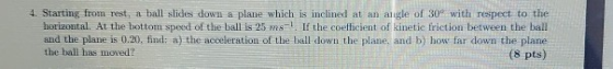4. Starting from rest, a ball slide down a plane which is inclined at an angle of 30° with respect to the horizontal. At the