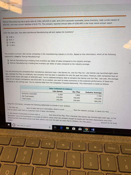 MINDTA Chapt Monroe Manufacturing has a quick ratio of 2.00x, $25,425 in cash, $14,125 in accounts receivable, some inventory, total current assets of and total current liabilities of $19,775. The company reported annual sales of $200,000 in the most recent annual report. Over the past year, how often did Monroe Manufecturing sell and replace its inventory? O 286x 8.01x 12.98x O 11.80 x The inventory turnover ratio across companies in the manufacturing industry is 10.03x. Based on this information, which of the following statements is true for Monroe Manufacturing? O Monroe Manufacturing is holdng more inventory per dolar of sales compared to the industry average O Monroe Manufacturing is holding less inventory per dellar of sales compared to the industry average. toys-Like Games Inc. and Our Play Inc. Like Games was launched eight years two years. However, both companies have an You are analyzing two companies that manufacture electronikc ago, whereas Our Play is a relatively new company that has been in equal market share with sales of $200,000 each. Youve collected sales for all industry competitors was $510,000. As an analyst, you want to make comments on the companies in the coming year. Youve collected data from the companies financial statements. This information is listed as follows: company data to compare Like Games and Our Play. Last year, the average want to make comments on the expected performance of these two Data Collected (in dollars) Our Play 7,800 Industry Average 7,700 433,500 469,200 Accounts receivable 5,400 110,000 190,000 Total assets 250,000 Using this information, complete the following statements to include in your analysis. 1. Our Play has tme to collect cash from its customers than it takes Like Games. 2. Like Gamess fixed assets turnover ratio is acquisition coat of ts fixed assets is recorded at historic values when the company bought its assets and has been deprecisted since then Assuming that sixed assets prices (not book values) rose over the past six years due to inflation, Our Play paid a days of sales tied up in receivables, which is much than the industry average. It takes Our Play than that of Our Play. This is because Like Games was fermed eight years ago, so the amount for its fixed O Type here to search PrtScn Hom 4