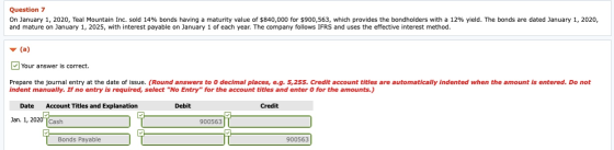 Question 7 On January 1, 2020, Teal Mountain Inc. sold 14% bonds having a maturity value of $840,000 for $900,563, which prov