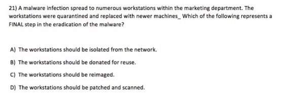21) A malware infection spread to numerous workstations within the marketing department. The workstations were quarantined and replaced with newer machines Which of the following represents a FINAL step in the eradication of the malware? A) The workstations should be isolated from the network. B) The workstations should be donated for reuse. C) The workstations should be reimaged D) The workstations should be patched and scanned.