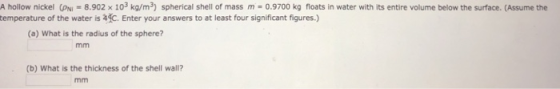 A hollow nickel (pNi = 8.902 × 103 kg/m3) spherical shell of mass m-0.9700 kg floats in water with its entire volume below the surface. (Assume the temperature of the water is 4C. Enter your answers to at least four significant figures.) (a) What is the radius of the sphere? (b) What is the thickness of the shell wall?