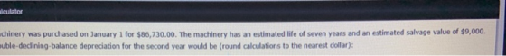 alculator chinery was purchased on January 1 for $86,730.00. The machinery has an estimated life of seven years and an estima