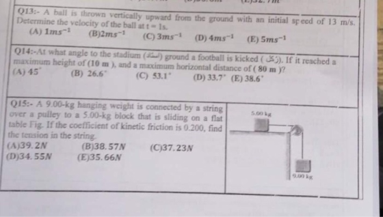 013- A ball is thrown vertically upward from the ground with an initial speed of 13 m/s. Determine the velocity of the ball at t- 1s (A) 1ms (B2ms (C)3ms-1 (D) 4ms (E) 5ms-1 014:-At what angle to the stadium () ground a football is kicked (S). If it reached a maximum height of (10 m), and a maximum horizontal distance of (80 m )? (A) 45 (B) 26.6 (C) 53.1 (D) 33.7 (E)38.6 015:- A 9.00-kg hanging weight is connected by a string over a pulley to a 5.00-kg block that is sliding on a flat table Fig. If the coefficient of kinetic friction is 0.200, find the tension in the string (A)39.2N (D)34. 55N (E)35.66N 5.00 kg (B)38.57N (C)37.23N