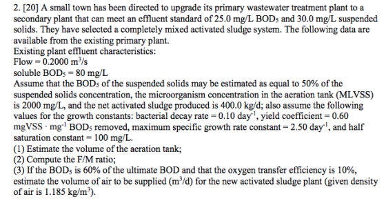 2. [20] A small town has been directed to upgrade its primary wastewater treatment plant to a secondary plant that can meet an effluent standard of 25.0 mg/L BODs and 30.0 mg/L suspended solids. They have selected a completely mixed activated sludge system. The following data are available from the existing primary plant. Existing plant effluent characteristics Flow = 0.2000 m 3/s soluble BODs-80 mg/L Assume that the BOD5 of the suspended solids may be estimated as equal to 50% of the suspended solids concentration, the microorganism concentration in the aeration tank (MLVSS) is 2000 mg/L, and the net activated sludge produced is 400.0 kg/d; also assume the following values for the growth constants: bacterial decay rate 0.10 day1, yield coefficient-0.60 mgVSS mg1 BODs removed, maximum specific growth rate constant- 2.50 day1, and half saturation constant 100 mg/L. (1) Estimate the volume of the aeration tank; (2) Compute the F/M ratio; (3) If the BOD5 is 60% of the ultimate BOD and that the oxygen transfer efficiency is 10% estimate the volume of air to be supplied (m/d) for the new activated sludge plant (given density of air is 1.185 kg/m3)