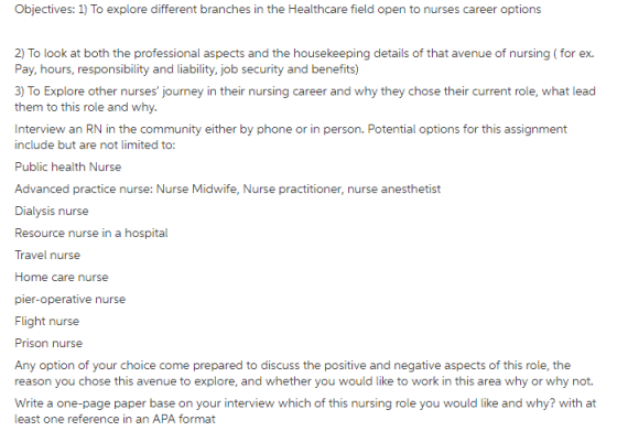 Objectives: 1) To explore different branches in the Healthcare field open to nurses career options Pay, hours, responsibility and liability, job security and benefits) 3) To Explore other nurses journey in their nursing career and why they chose their current role, what lead them to this role and why. Interview an RN in the community either by phone or in person. Potential options for this assignment include but are not limited to: Public health Nurse Advanced practice nurse: Nurse Midwife, Nurse practitioner, nurse anesthetist Dialysis nurse Resource nurse in a hospital Travel nurse Home care nurse pier-operative nurse Flight nurse Prison nurse Any option of your choice come prepared to discuss the positive and negative aspects of this role, the reason you chose this avenue to explore, and whether you would like to work in this area why or why not Write a one-page paper base on your interview which of this nursing role you would like and why? with at least one reference in an APA format