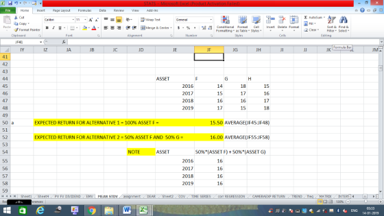 Home nert Page Layout Formulas Data Review View dd-Ins Cut Σ AutoSum ー E ゴWrap Text ta copy. в 1 프 . Ej-., Δ. : rーー 逻锂函Merge & Center. $, % , 弼,8 C Paste Conditional Format CeInsert Delete Format Formatting, as Table w styles. ▼ ㆆ ▼ Sort &Find & 2 ClearFe Select Edting Format Painter Clipboard JF41 IY Alignment Number Cells Formula Bar iz JA JC JD JE JF JG JH JK 41 42 43 ASSET 45 46 47 48 49 2016 2017 2018 2019 15 16 17 17 16 15 15 16 17 18 EXPECTED RETURN FOR ALTERNATIVE 1-100% ASSET F = 15.50 AVERAGE(JF45:JF48) 51 52 53 54 EXPECTED RETURN FOR ALTERNATIVE 2 = 50% ASSET F AND 50% G = 16.00 AVERAGE(JF55:JF58) NOTE ASSET 50%(ASSET F) + 50%(ASSET G) 56 57 58 59 14 2016 2017 2018 2019 16 16 16 16 Sheet1 . Sheet4 . PV FV DIVIDEND , EMV | MEAN STDV DEAR Sheet2 TIME SERIEScom REGRESSIONCAMERAEXP RETURN TREND MATRIXIN 14-01-2019