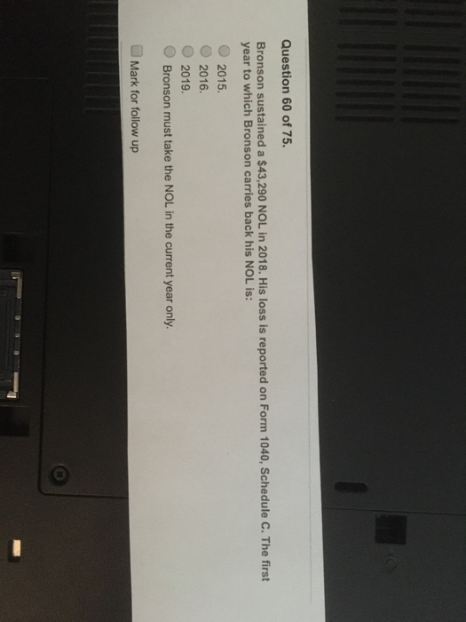 Question 60 of 75. Bronson sustained a $43,290 NOL in 2018. His loss is reported on Form 1040, Schedule C. The first year to