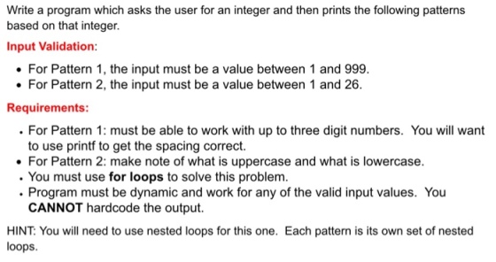 Write a program which asks the user for an integer and then prints the following patterns based on that integer. Input Validation For Pattern 1, the input must be a value between 1 and 999 For Pattern 2, the input must be a value between 1 and 26. Requirements: For Pattern 1: must be able to work with up to three digit numbers. You will want to use printf to get the spacing correct. For Pattern 2: make note of what is uppercase and what is lowercase. You must use for loops to solve this problem. Program must be dynamic and work for any of the valid input values. You CANNOT hardcode the output. HINT You will need to use nested loops for this one. Each pattern is its own set of nested loops.