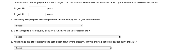 Calculate discounted payback for each project. Do not round intermediate calculations. Round your answers to two decimal plac