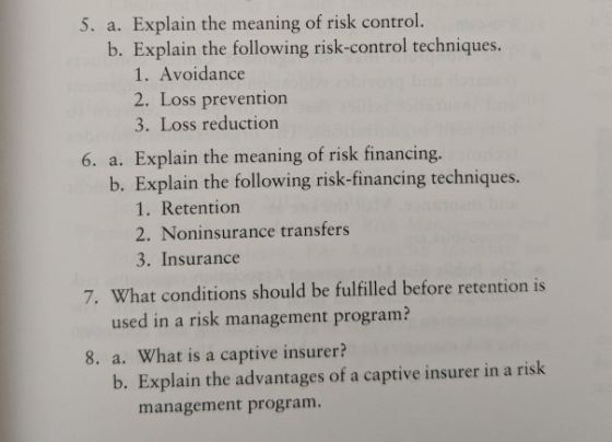 5. a. Explain the meaning of risk control b. Explain the following risk-control techniques. 1. Avoidance 2. Loss prevention 3. Loss reduction 6. a. Explain the meaning of risk financing. b. Explain the following risk-financing techniques. 1. Retention 2. Noninsurance transfers 3. Insurance 7. What conditions should be fulfilled before retention is used in a risk management program? 8. a. What is a captive insurer? b. Explain the advantages of a captive insurer in a risk management program.
