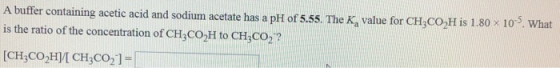 A buffer containing acetic acid and sodium acetate has a pH of 5.55. The K, value for CH3CO,H is 1.80 x 10. What is the ratio