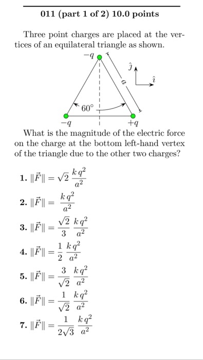 011 (part 1 of 2) 10.0 points Three point charges are placed at the ver- tices of an equilateral triangle as shown 60 +9 What is the magnitude of the electric force on the charge at the bottom left-hand vertex of the triangle due to the other two charges? 1. 1 kq