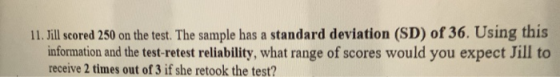 11. Jill scored 250 on the test. The sample has a standard deviation (SD) of 36. Using this information and the test-retest reliability, what range of scores would you expect Jill to receive 2 times out of 3 if she retook the test?