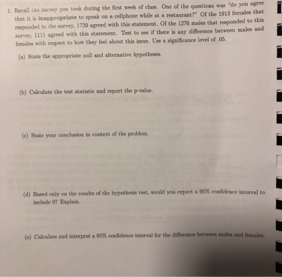 1. Recall the survey you took during the first week of class. One of the questions was do you agree that it is inappropriate to speak on a cellphone while at a restaurant? of the 1913 females that responded to the survey, 1729 agreed with this statement. Of the 1276 males that responded to this survey, 1111 agreed with this statement. Test to see if there is any difference between males and females with respect to how they feel about this issue. Use a significance level of .05. (a) State the appropriate null and alternative hypotheses. (b) Calculate the test statistic and report the p-value. (c) State your conclusion in context of the problem. (d) Based only on the results of the hypothesis test would you expect a 95% confidence interval to include 0? Explain. (e) Calculate and interpret a 95% confidence interval for the difference between mi ales and females.