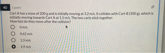 40 1 point Cart A has a mass of 200 g and is initially moving at 3.2 m/s. It collides with Cart B(300 g), which is initially