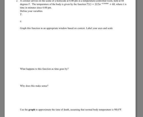 2. A coroner arives on the scene of a homicide at 6:00 pm in a temperature-controlled room, held at 68 degrees F. The temperature of the body is given by the function T(t) time in minutes since 6:00 pm. Define your variables. T: 22.5e-0.000868, where t is t: Graph this function in an appropriate window based on context. Label your axes and scale What happens to this function as time goes by? Why does this make sense? Use the graph to approximate the time of death, assuming that normal body temperature is 98.6°F