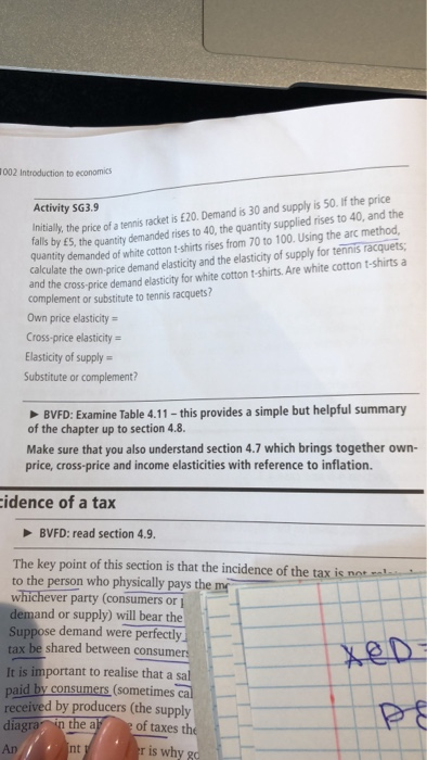 1002 Introduction to economics Initially, the price of a tennis racket is £20. Demand is 30 and supply is 50. If the price falls by E5, the quanity demanded rises to 40, the quantity supplied rises to 40, and the quantity demanded of white cotton t-shirts rises from 70 to 100. Using the arc method calculate the own-price demand elasticity and the elasticity of supply for tennis racquets Activity SG3.9 cross-price demand elasticity for white cotton t-shirts.Are white cotton t-shirts a complement or substitute to tennis racquets? Own price elasticity = Cross-price elasticity Elasticity of supply Substitute or complement? BVFD: Examine Table 4.11 -this provides a simple but helpful summary of the chapter up to section 4.8. Make sure that you also understand section 4.7 which brings together own- price, cross-price and income elasticities with reference to inflation. idence of a tax BVFD: read section 4.9. The key point of this section is that the incidence of the tax is not to the person who physically pays the m whichever party (consumers or demand or supply) will bear the Suppose demand were perfectly tax be shared between consum It is important to realise that a sa paid by consumers (sometimes received by producers (the supply diagra in the a of taxes th An r is why g nt
