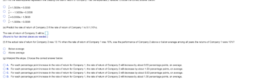 O-1.5039x 0.036 y1.5039x+0.0336 y-0.0336x + 1.5039 y 1.5039x-0.0338 (e) Predict the rate of return of Company 2 if the rate of return of Company 1 is 0.1 (10%). The rate of retum of Company 2 will be Round to four decimal places as needed.) f f the actual rate o re m or Company 2 was 13.1% when the rate of ret m of Compa y 1 was 10% was the perfomance of Company 2 above o below average a ong all ye as O Below average O Above average (g) Interpret the slope. Choose the correct answer below. ○ A. For each percentage point increase in the rate of retum r Company 1 the rate of return of Company 2 ill increase, by about 0.03 percentoge points on average. ○ B. For each percentage point increase in the rate of return for Company 1 the rate of return of Company 2 will decrease by about 1.50 percentage points, on average. e retums of Company I were 10 ? For each pero ntage point increase in the rate of return for Company 1 the rate o return of O pan 2 eil decease by about 0.03 percentage points on average. For each percentage point increase in the rate of return for Company 1, the rate of return of Company 2 will increase by about 1.50 percentage points on average. c. 0 D.