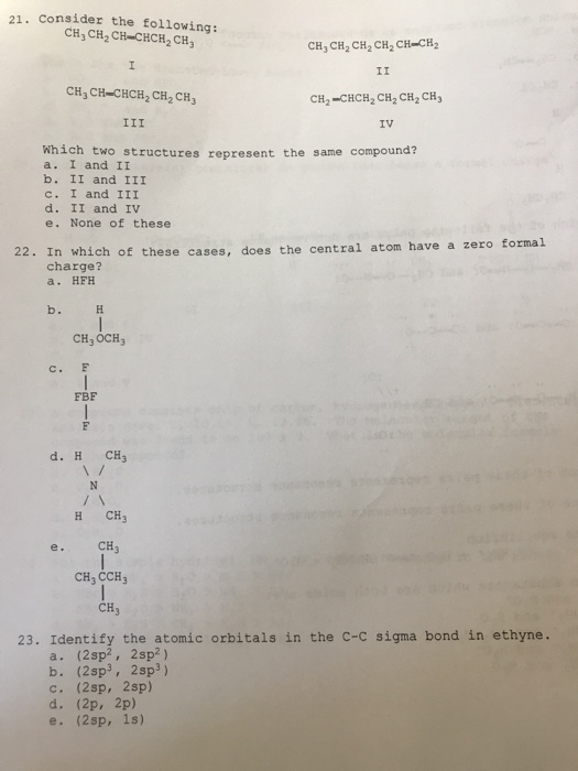 21. Consider the following: CHj CH2 CH-CHCH2 CH CH CH2 CH2 CH2 CH-CH2 CH3 CH-CHCH2 CH2 CH3 CH2-CHCH2 CH2 CH2 CH3 IV which two structures represent the same compound? a. I and II b. II and III c. I and III d. II and IV e. None of these 22. In which of these cases, does the central atom have a zero forma.l charge? a. HEH CH3 OCH3 C. F FBF d. H CH3 H CH3 CH CH3 CCH CH3 23. Identify the atomic orbitals in the c-c sigma bond in ethyne. a. (2sp2, 2sp2) b. (2sp3, 2sp3) С. (2sp, 2sp) d. (2p, 2p) e. (2sp, 1s)