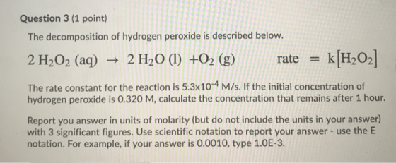 = Question 3 (1 point) The decomposition of hydrogen peroxide is described below. 2 H2O2 (aq) + 2 H2O (1) +O2 (g) rate k[H202