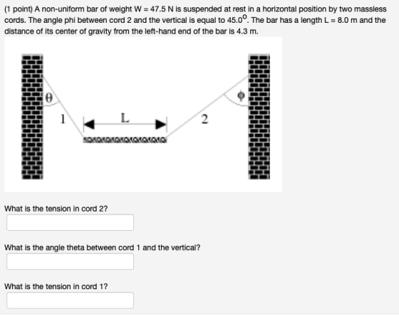 (1 point) A non-uniform bar of weight W = 47.5 N is suspended at rest in a horizontal position by two massless cords. The ang