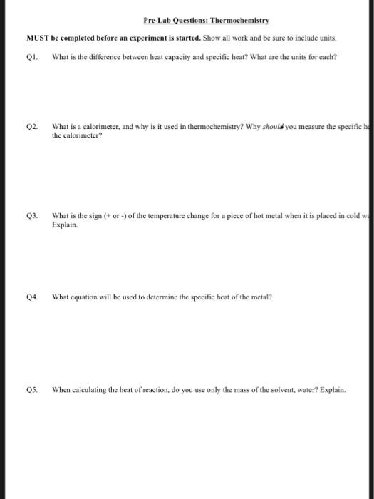 Pre-Lab Questions: Thermochemistry MUST be completed before an experiment is started. Show all work and be sure to include units. Q What is the difference between heat capacity and specifie heat? What are the units for each? Q2. What is a calorimeter, and why is it used in thermochemistry? Why should you measure the specific h the calorimeter? Q3. What is the sign +or-) of the temperature change for a piece of hot metal when it is placed in cold w Explain 04. What equation will be used to determine the specific heat of the metal? Q5. When calculating the heat of reaction, do you use only the mass of the solvent, water? Explain.